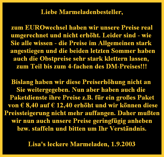Liebe Marmeladenbesteller,

zum EUROwechsel haben wir unsere Preise real
umgerechnet und nicht erhht. Leider sind - wie 
Sie alle wissen - die Preise im Allgemeinen stark 
 angestiegen und die beiden letzten Sommer haben
auch die Obstpreise sehr stark klettern lassen, 
zum Teil bis zum 4-fachen des DM-Preises!!!

Bislang haben wir diese Preiserhhung nicht an 
Sie weitergegeben. Nun aber haben auch die 
Paketdienste ihre Preise z.B. fr ein groes Paket
 von  8,40 auf  12,40 erhht und wir knnen diese
Preissteigerung nicht mehr auffangen. Daher muten
wir nun auch unsere Preise geringfgig anheben
bzw. staffeln und bitten um Ihr Verstndnis.

Lisa's leckere Marmeladen, 1.9.2003